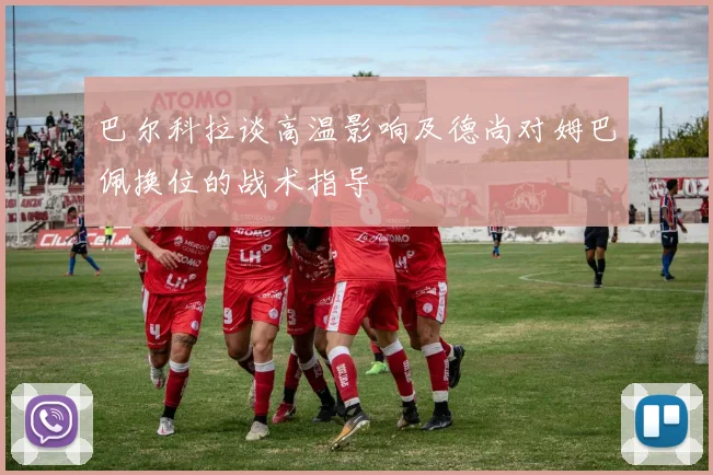 巴尔科拉谈高温影响及德尚对姆巴佩换位的战术指导