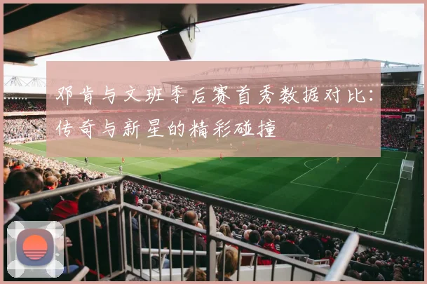 邓肯与文班季后赛首秀数据对比：传奇与新星的精彩碰撞