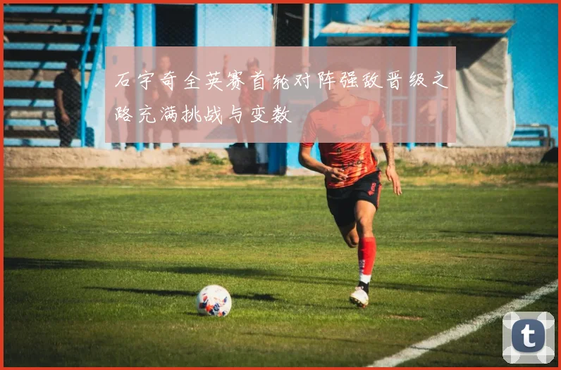 石宇奇全英赛首轮对阵强敌晋级之路充满挑战与变数