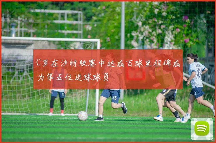 C罗在沙特联赛中达成百球里程碑成为第五位进球球员