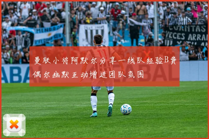 曼联小将阿默尔分享一线队经验B费偶尔幽默互动增进团队氛围