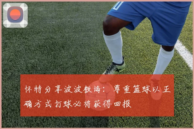 怀特分享波波教诲：尊重篮球以正确方式打球必将获得回报
