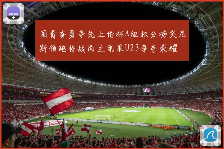 国青奋勇争先土伦杯A组积分榜突尼斯领跑将战民主刚果U23争夺荣耀