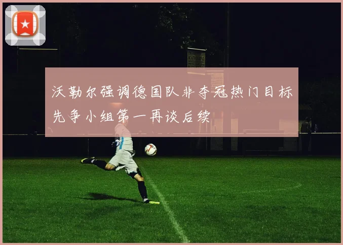 沃勒尔强调德国队非夺冠热门目标先争小组第一再谈后续