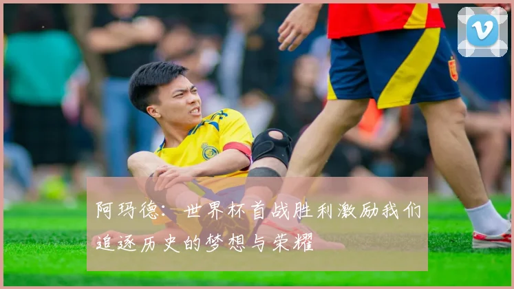 阿玛德：世界杯首战胜利激励我们追逐历史的梦想与荣耀