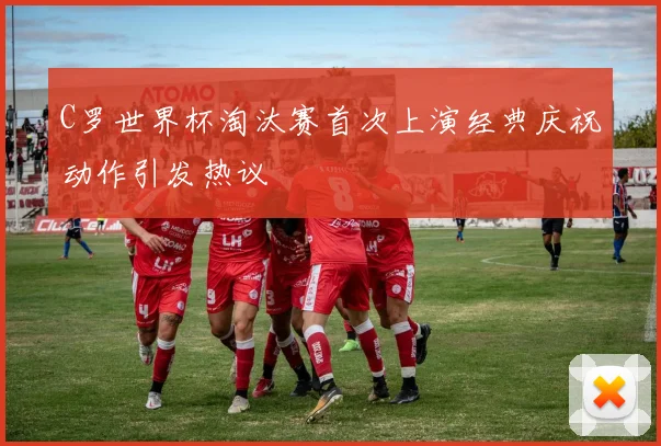 C罗世界杯淘汰赛首次上演经典庆祝动作引发热议
