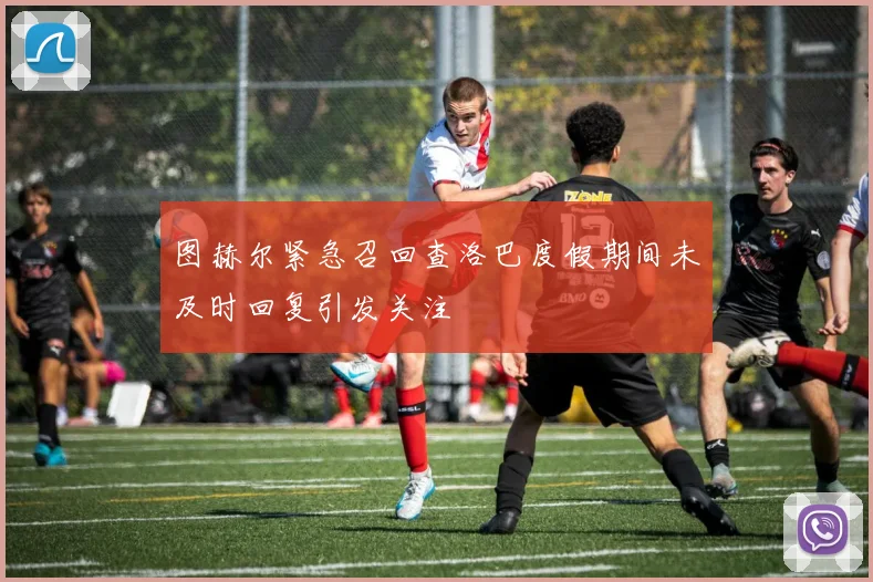 图赫尔紧急召回查洛巴度假期间未及时回复引发关注