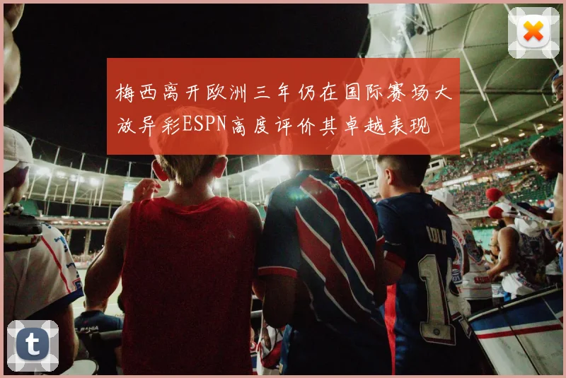梅西离开欧洲三年仍在国际赛场大放异彩ESPN高度评价其卓越表现