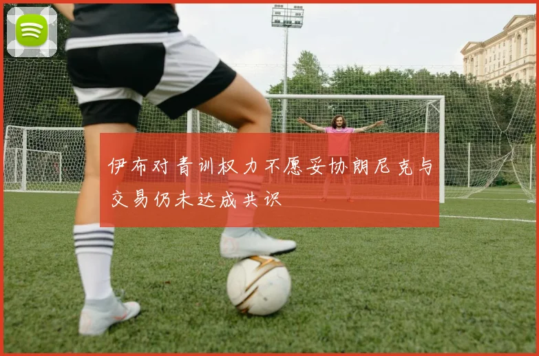 伊布对青训权力不愿妥协朗尼克与交易仍未达成共识