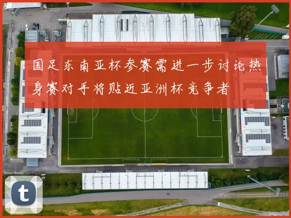 国足东南亚杯参赛需进一步讨论热身赛对手将贴近亚洲杯竞争者