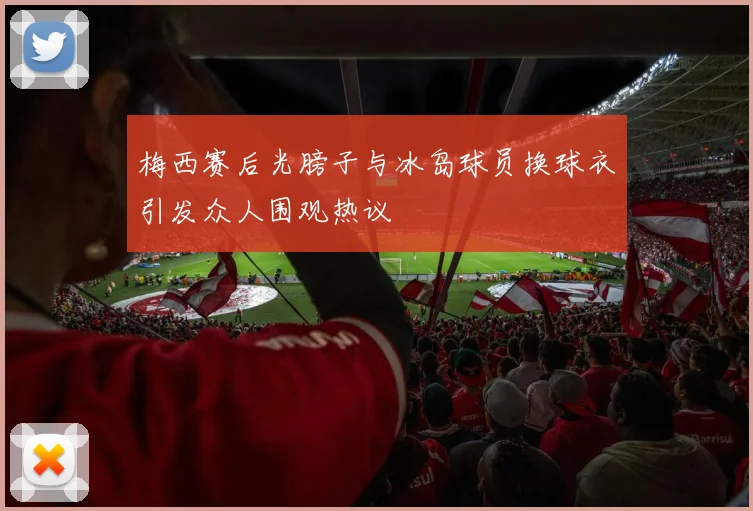 梅西赛后光膀子与冰岛球员换球衣引发众人围观热议