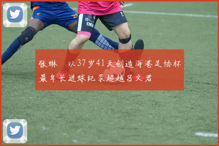 张琳芃以37岁41天创造海港足协杯最年长进球纪录超越吕文君