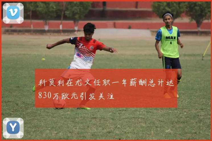 科莫利在尤文任职一年薪酬总计达830万欧元引发关注