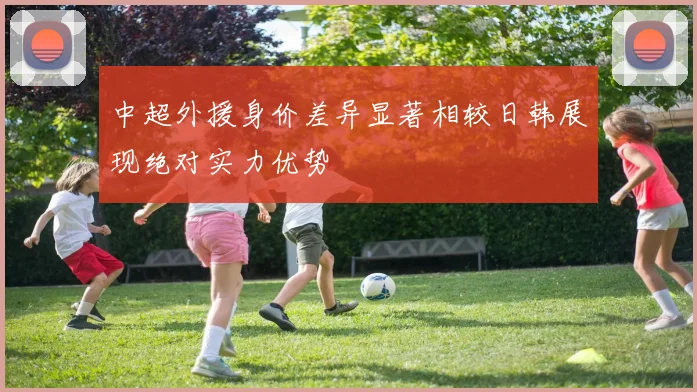 中超外援身价差异显著相较日韩展现绝对实力优势
