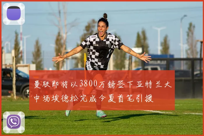 曼联即将以3800万镑签下亚特兰大中场埃德松完成今夏首笔引援