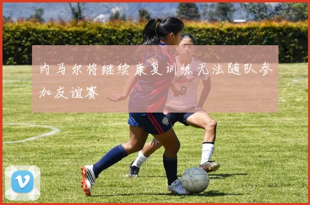 内马尔将继续康复训练无法随队参加友谊赛
