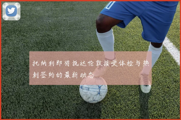 托纳利即将抵达伦敦接受体检与热刺签约的最新动态