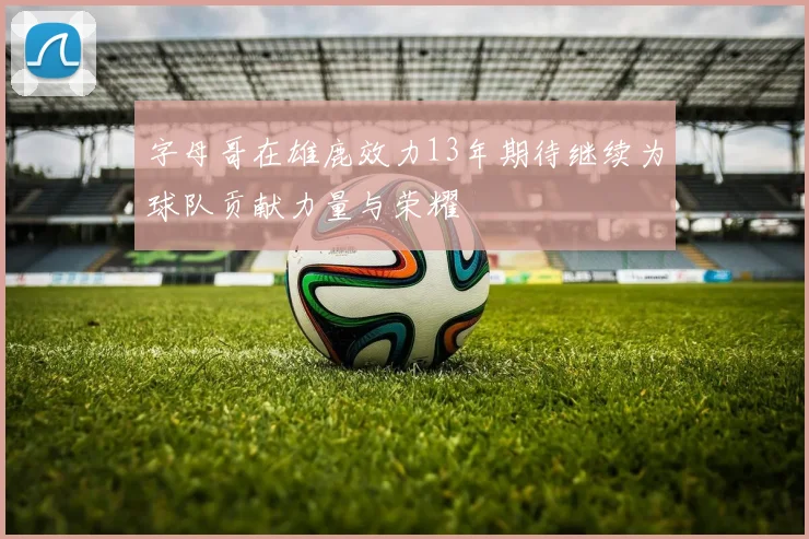 字母哥在雄鹿效力13年期待继续为球队贡献力量与荣耀