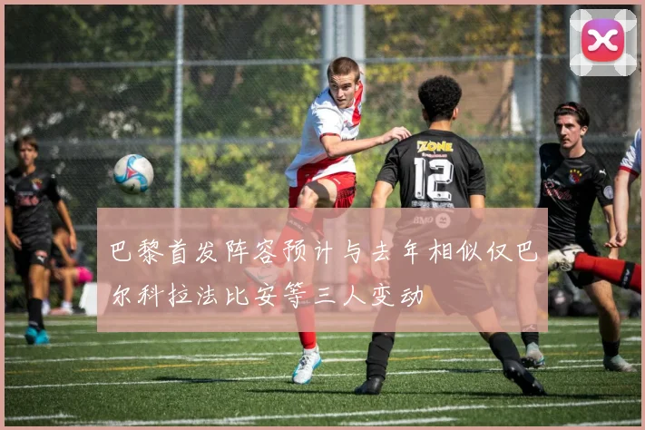 巴黎首发阵容预计与去年相似仅巴尔科拉法比安等三人变动