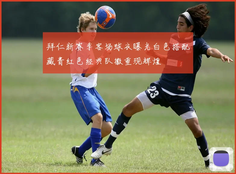 拜仁新赛季客场球衣曝光白色搭配藏青红色经典队徽重现辉煌