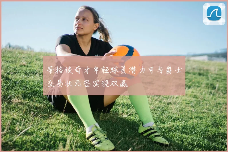 蒂格谈奇才年轻球员潜力可与爵士交易状元签实现双赢